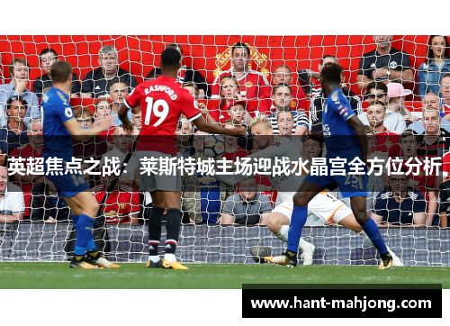 英超焦点之战：莱斯特城主场迎战水晶宫全方位分析