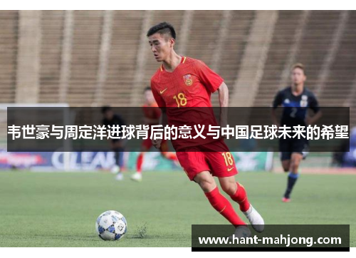 韦世豪与周定洋进球背后的意义与中国足球未来的希望 韦世豪与周定洋进球背后的意义与中国足球未来的希望